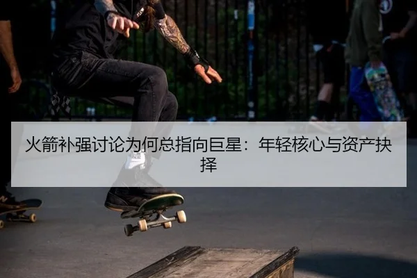 火箭补强讨论为何总指向巨星：年轻核心与资产抉择
